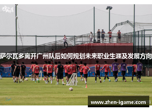 萨尔瓦多离开广州队后如何规划未来职业生涯及发展方向