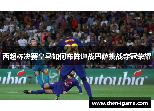 西超杯决赛皇马如何布阵迎战巴萨挑战夺冠荣耀 西超杯决赛皇马如何布阵迎战巴萨挑战夺冠荣耀