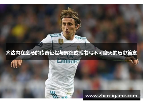 齐达内在皇马的传奇征程与辉煌成就书写不可磨灭的历史篇章 齐达内在皇马的传奇征程与辉煌成就书写不可磨灭的历史篇章