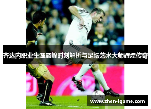 齐达内职业生涯巅峰时刻解析与足坛艺术大师辉煌传奇 齐达内职业生涯巅峰时刻解析与足坛艺术大师辉煌传奇