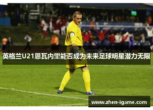 英格兰U21恩瓦内里能否成为未来足球明星潜力无限