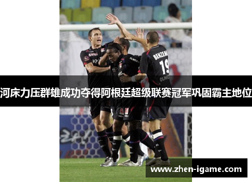 河床力压群雄成功夺得阿根廷超级联赛冠军巩固霸主地位 河床力压群雄成功夺得阿根廷超级联赛冠军巩固霸主地位