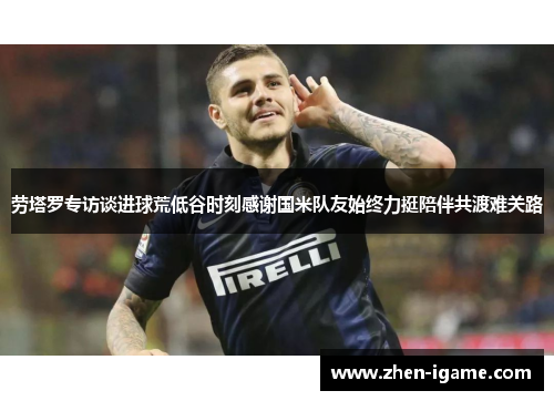 劳塔罗专访谈进球荒低谷时刻感谢国米队友始终力挺陪伴共渡难关路 劳塔罗专访谈进球荒低谷时刻感谢国米队友始终力挺陪伴共渡难关路