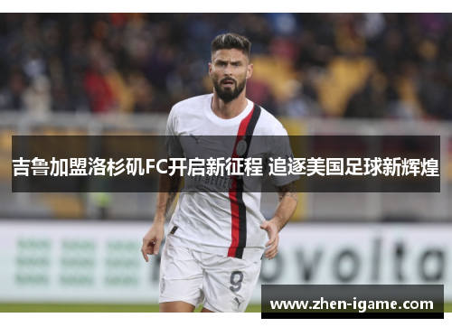 吉鲁加盟洛杉矶FC开启新征程 追逐美国足球新辉煌 吉鲁加盟洛杉矶FC开启新征程 追逐美国足球新辉煌