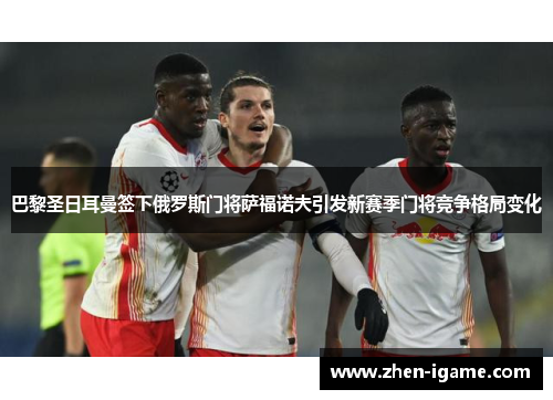 巴黎圣日耳曼签下俄罗斯门将萨福诺夫引发新赛季门将竞争格局变化 巴黎圣日耳曼签下俄罗斯门将萨福诺夫引发新赛季门将竞争格局变化